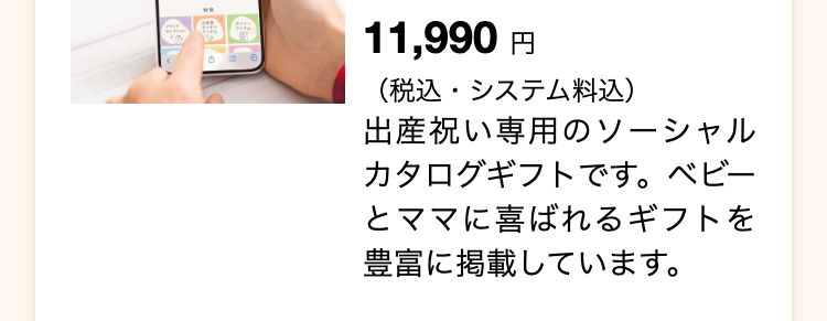 11,990 円
(税込・システム料込)
出産祝い専用のソーシャル
カタログギフトです。 ベビー
とママに喜ばれるギフトを
豊富に掲載しています。