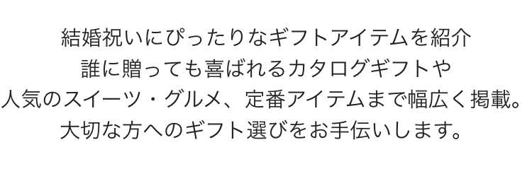 結婚祝いにぴったりなギフトアイテムを紹介
誰に贈っても喜ばれるカタログギフトや
人気のスイーツ・グルメ、 定番アイテムまで幅広く掲載。
大切な方へのギフト選びをお手伝いします。