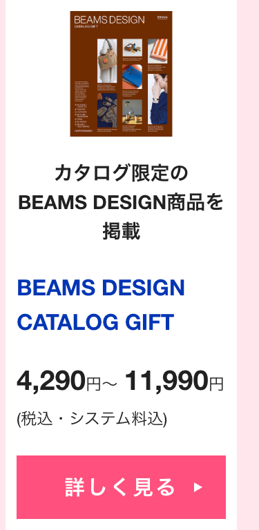 カタログ限定の
BEAMS DESIGN商品を
掲載
BEAMS DESIGN
CATALOG GIFT