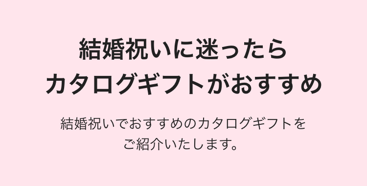 結婚祝いに迷ったら
カタログギフトがおすすめ
