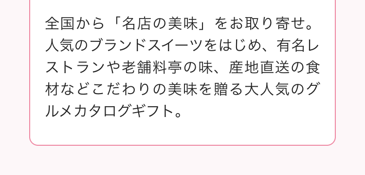 全国から「名店の美味」 をお取り寄せ。
人気のブランドスイーツをはじめ、 有名レ
ストランや老舗料亭の味、 産地直送の食
材などこだわりの美味を贈る大人気のグ
ルメカタログギフト。