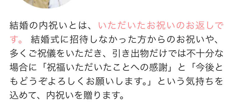 結婚の内祝いとは、いただいたお祝いのお返しで
す。 結婚式に招待しなかった方からのお祝いや、
多くご祝儀をいただき、 引き出物だけでは不十分な
場合に「祝福いただいたことへの感謝」 と 「今後と
もどうぞよろしくお願いします。」 という気持ちを
込めて、 内祝いを贈ります。