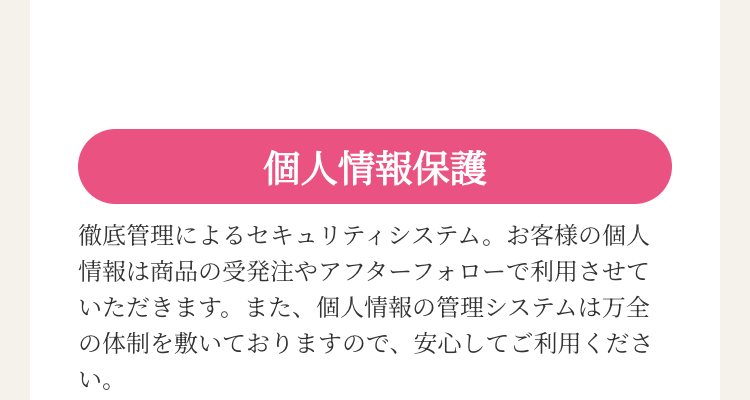 個人情報保護
徹底管理によるセキュリティシステム。 お客様の個人
情報は商品の受発注やアフターフォローで利用させて
いただきます。 また、 個人情報の管理システムは万全
の体制を敷いておりますので、安心してご利用くださ
い。