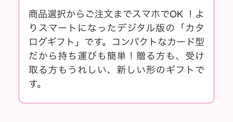 商品選択からご注文までスマホでOK!よ
りスマートになったデジタル版の「カタ
ログギフト」です。 コンパクトなカード型
だから持ち運びも簡単! 贈る方も、受け
取る方もうれしい、 新しい形のギフトで
す。