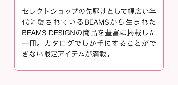 セレクトショップの先駆けとして幅広い年
代に愛されているBEAMSから生まれた
BEAMS DESIGNの商品を豊富に掲載した
一冊。 カタログでしか手にすることがで
きない限定アイテムが満載。