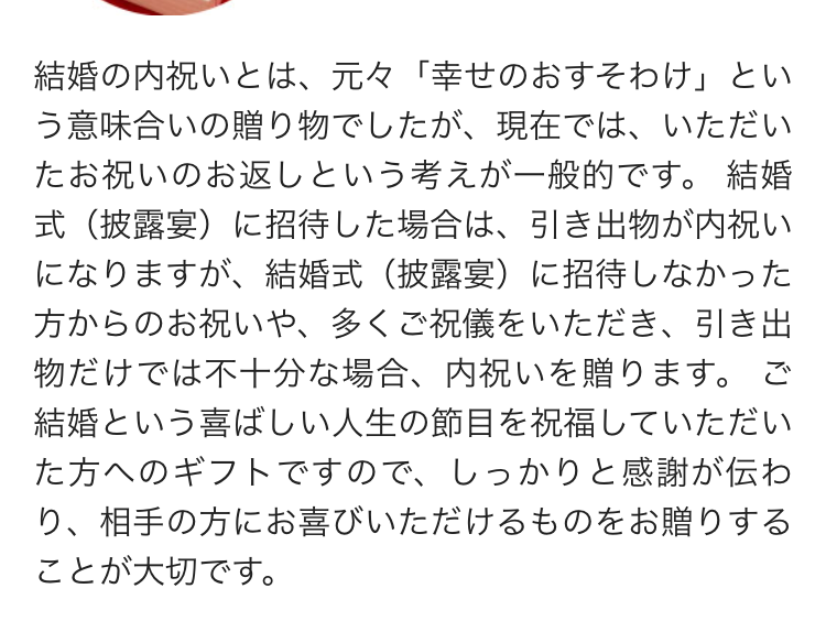 結婚の内祝いとは、元々 「幸せのおすそわけ」とい
う意味合いの贈り物でしたが、現在では、いただい
たお祝いのお返しという考えが一般的です。 結婚
式(披露宴)に招待した場合は、引き出物が内祝い
になりますが、結婚式(披露宴) に招待しなかった
方からのお祝いや、 多くご祝儀をいただき、引き出
物だけでは不十分な場合、 内祝いを贈ります。 ご
結婚という喜ばしい人生の節目を祝福していただい
た方へのギフトですので、しっかりと感謝が伝わ
り、相手の方にお喜びいただけるものをお贈りする
ことが大切です。