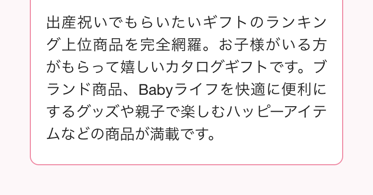 出産祝いでもらいたいギフトのランキン
グ上位商品を完全網羅。 お子様がいる方
がもらって嬉しいカタログギフトです。 ブ
ランド商品、 Babyライフを快適に便利に
するグッズや親子で楽しむハッピーアイテ
ムなどの商品が満載です。