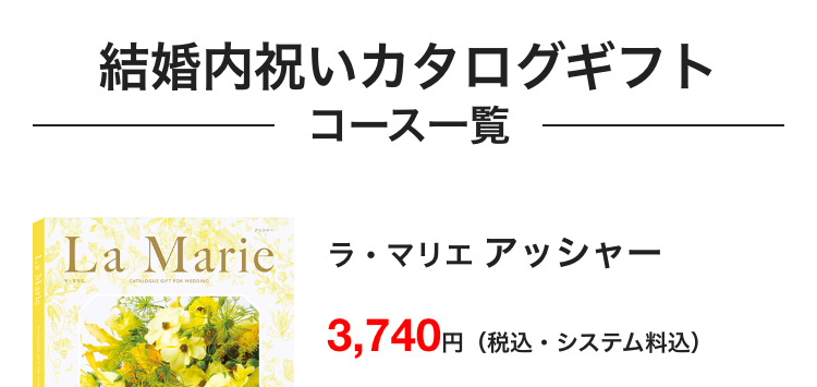 結婚内祝いカタログギフト
コース一覧
Marie
La Marie
ラ・マリエアッシャー
CATALOGUE GIFT FOR WEDDING
3,740円
円 (税込・システム料込)
