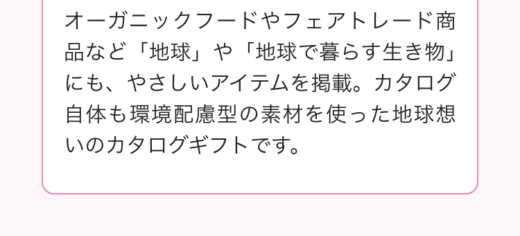 オーガニックフードやフェアトレード商
品など「地球」 や 「地球で暮らす生き物」
にも、やさしいアイテムを掲載。カタログ
自体も環境配慮型の素材を使った地球想
いのカタログギフトです。