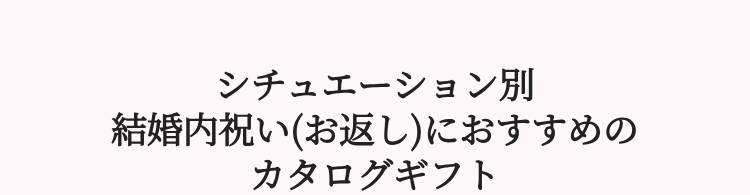 シチュエーション別
結婚内祝い(お返し) におすすめの
カタログギフト