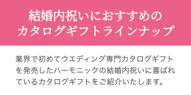 結婚内祝いにおすすめの
カタログギフトラインナップ
業界で初めてウエディング専門カタログギフト
を発売したハーモニックの結婚内祝いに喜ばれ
ているカタログギフトをご紹介いたします。