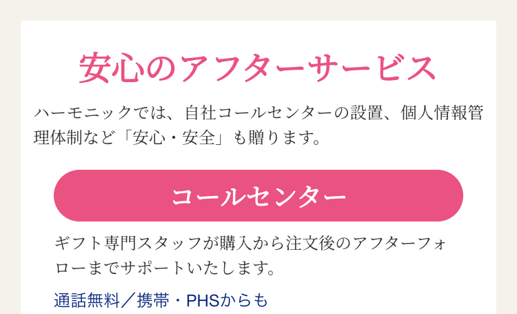 安心のアフターサービス
ハーモニックでは、自社コールセンターの設置、 個人情報管
理体制など「安心・安全」 も贈ります。