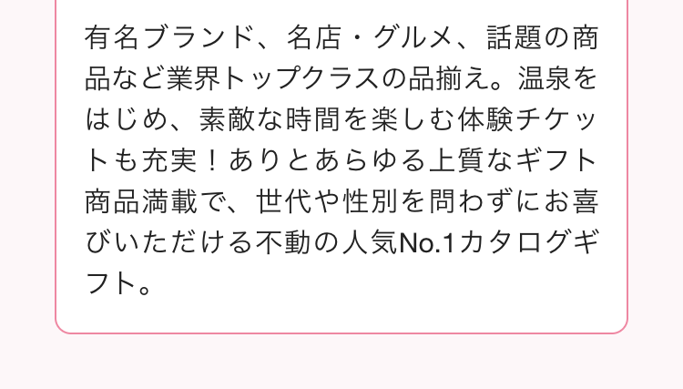 有名ブランド、 名店・グルメ、話題の商
品など業界トップクラスの品揃え。温泉を
はじめ、素敵な時間を楽しむ体験チケッ
トも充実! ありとあらゆる上質なギフト
商品満載で、世代や性別を問わずにお喜
びいただける不動の人気No.1カタログギ
フト。