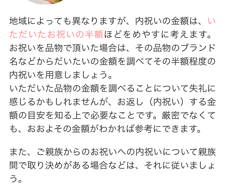 地域によっても異なりますが、 内祝いの金額は、い
ただいたお祝いの半額ほどをめやすに考えます。
お祝いを品物で頂いた場合は、その品物のブランド
名などからだいたいの金額を調べてその半額程度の
内祝いを用意しましょう。
いただいた品物の金額を調べることについて失礼に
感じるかもしれませんが、 お返し (内祝い)する金
額の目安を知る上で必要なことです。 厳密でなくて
も、おおよその金額がわかれば参考にできます。
また、ご親族からのお祝いへの内祝いについて親族
間で取り決めがある場合などは、それに従いましょ
う。