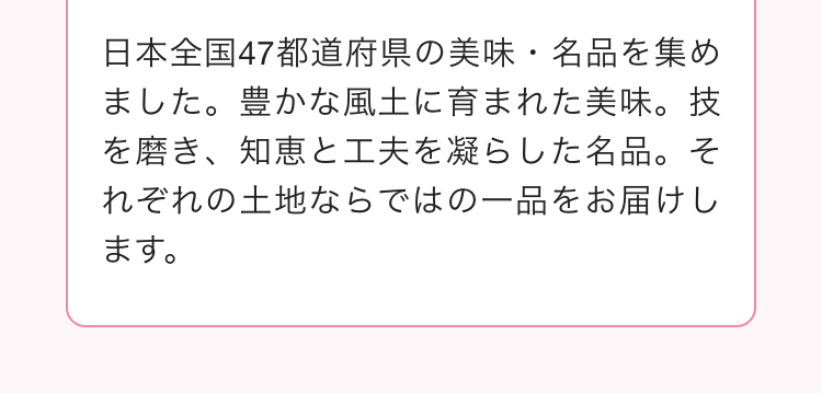 日本全国47都道府県の美味・名品を集め
ました。 豊かな風土に育まれた美味。技
を磨き、知恵と工夫を凝らした名品。そ
れぞれの土地ならではの一品をお届けし
ます。