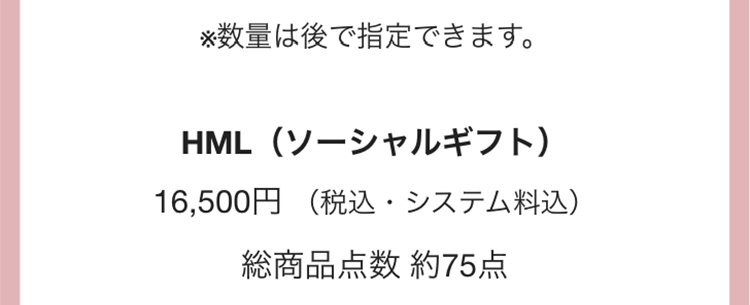 ※数量は後で指定できます。
HML(ソーシャルギフト)
16,500円 (税込・システム料込)
総商品点数 約75点