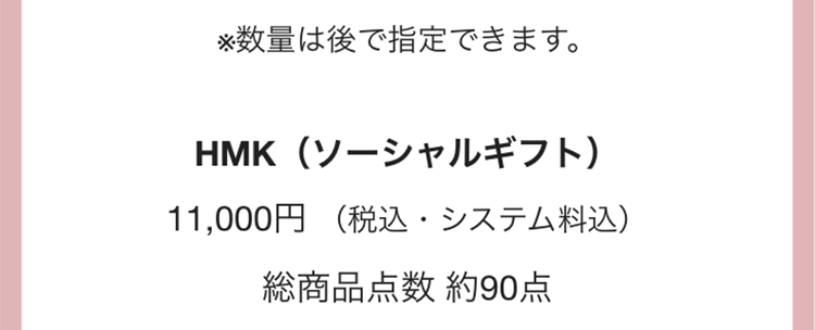 ※数量は後で指定できます。
HMK(ソーシャルギフト)
11,000円 (税込・システム料込)
総商品点数 約90点