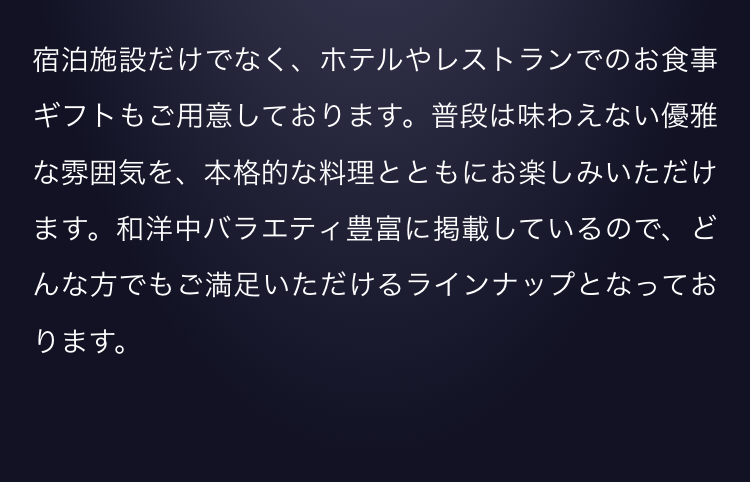 宿泊施設だけでなく、ホテルやレストランでのお食事ギフトもご用意しております。普段は味わえない優雅な雰囲気を、本格的な料理とともにお楽しみいただけます。和洋中バラエティ豊富に掲載しているので、どんな方でもご満足いただけるラインナップとなっております。