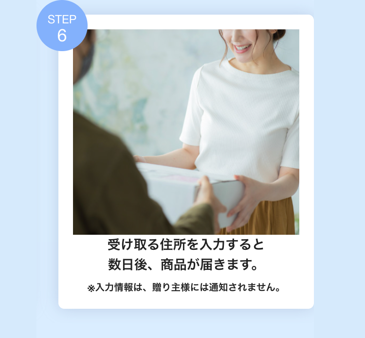 受け取る住所を入力すると
数日後、商品が届きます。
※入力情報は、贈り主様には通知されません。